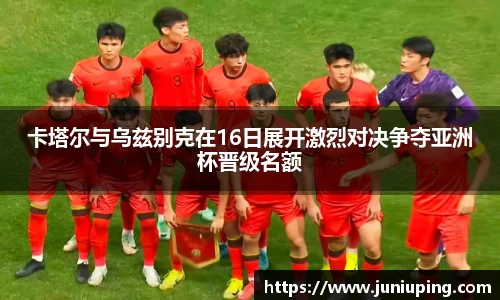 卡塔尔与乌兹别克在16日展开激烈对决争夺亚洲杯晋级名额